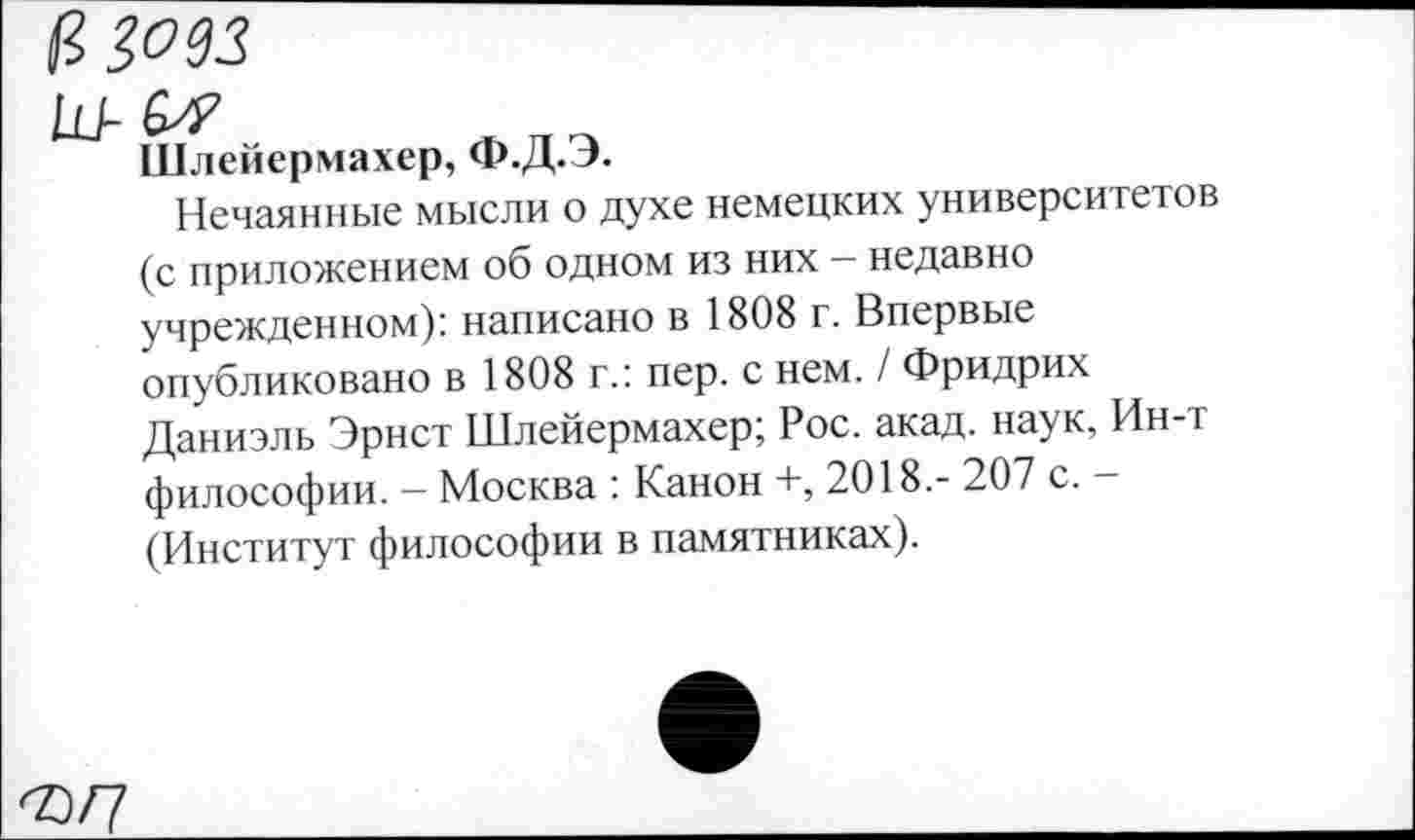 ﻿ИЗОЗЗ
Ш-&?
Шлейермахер, Ф.Д.Э.
Нечаянные мысли о духе немецких университетов (с приложением об одном из них - недавно учрежденном): написано в 1808 г. Впервые опубликовано в 1808 г.: пер. с нем. / Фридрих Даниэль Эрнст Шлейермахер; Рос. акад, наук, Ин-т философии. - Москва : Канон +, 2018.- 207 с. -(Институт философии в памятниках).